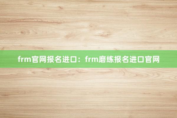 frm官网报名进口：frm磨练报名进口官网