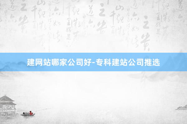 建网站哪家公司好-专科建站公司推选