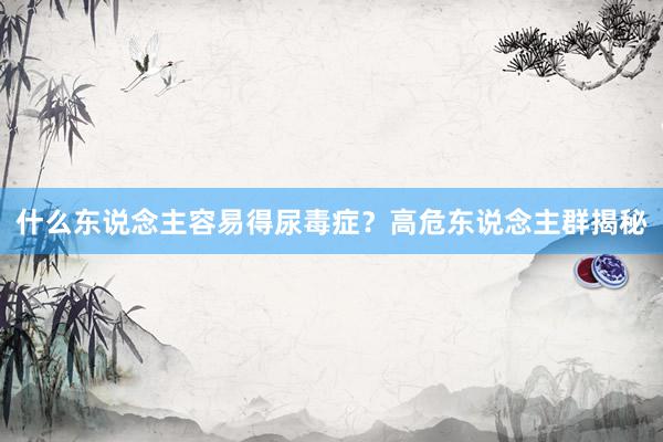 什么东说念主容易得尿毒症？高危东说念主群揭秘